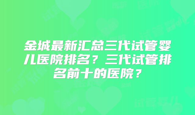 金城最新汇总三代试管婴儿医院排名?三代试管排名前十的医院?