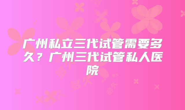 广州私立三代试管需要多久?广州三代试管私人医院