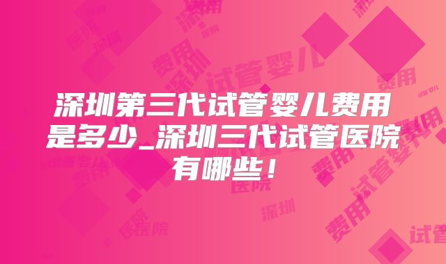 深圳第三代试管婴儿费用是多少_深圳三代试管医院有哪些!