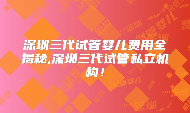 深圳三代试管婴儿费用全揭秘,深圳三代试管私立机构!