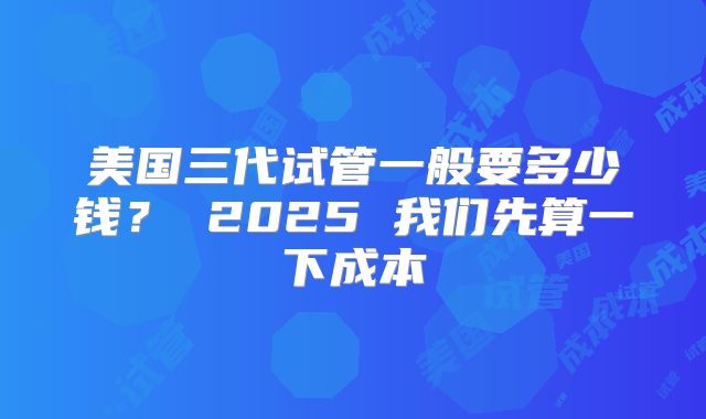 美国三代试管一般要多少钱? 2025 我们先算一下成本