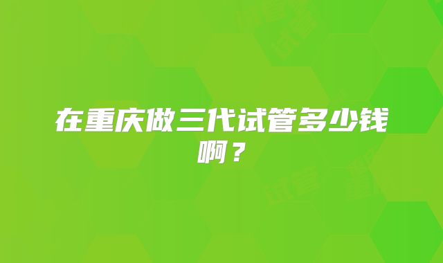在重庆做三代试管多少钱啊?