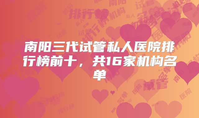 南阳三代试管私人医院排行榜前十，共16家机构名单