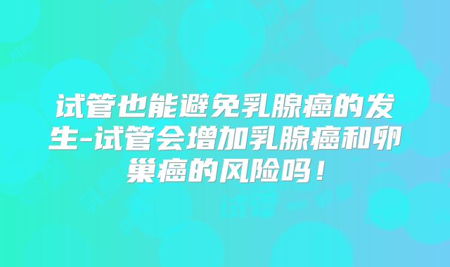 试管也能避免乳腺癌的发生-试管会增加乳腺癌和卵巢癌的风险吗!