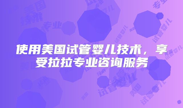 使用美国试管婴儿技术,享受拉拉专业咨询服务
