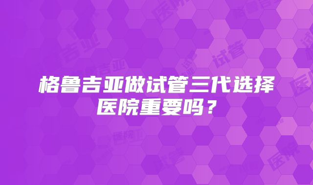 格鲁吉亚做试管三代选择医院重要吗?