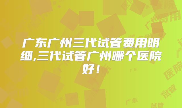 广东广州三代试管费用明细,三代试管广州哪个医院好!