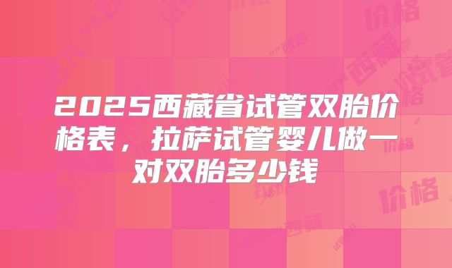 2025西藏省试管双胎价格表,拉萨试管婴儿做一对双胎多少钱