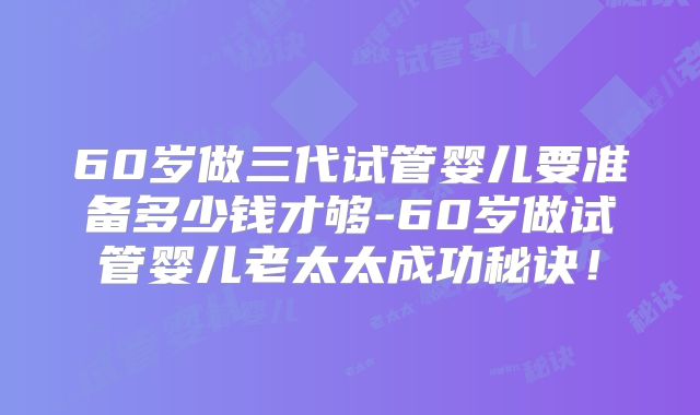 60岁做三代试管婴儿要准备多少钱才够-60岁做试管婴儿老太太成功秘诀！