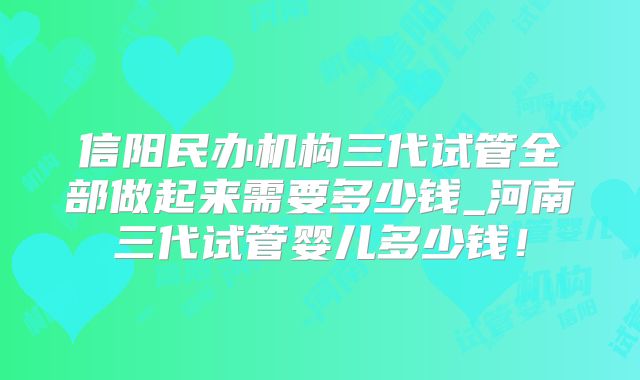 信阳民办机构三代试管全部做起来需要多少钱_河南三代试管婴儿多少钱!