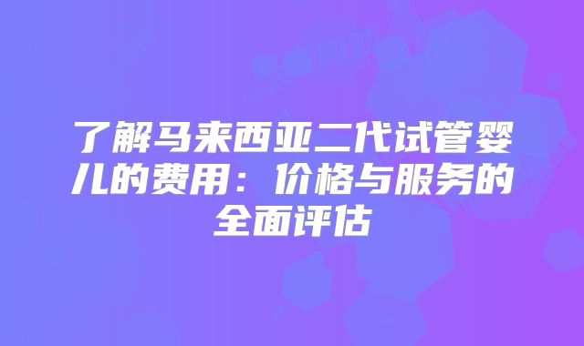 了解马来西亚二代试管婴儿的费用:价格与服务的全面评估