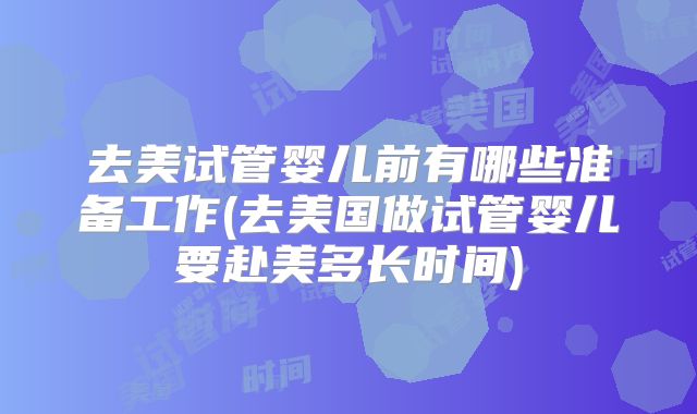 去美试管婴儿前有哪些准备工作(去美国做试管婴儿要赴美多长时间)