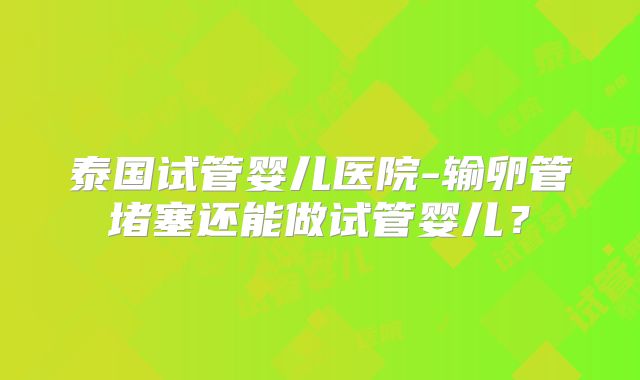 泰国试管婴儿医院-输卵管堵塞还能做试管婴儿？