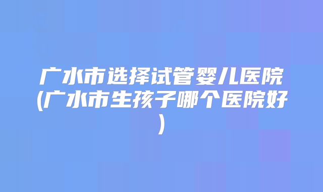 广水市选择试管婴儿医院(广水市生孩子哪个医院好)