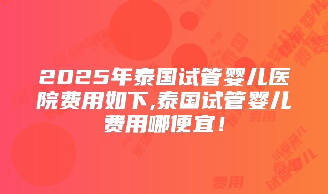 2025年泰国试管婴儿医院费用如下,泰国试管婴儿费用哪便宜！