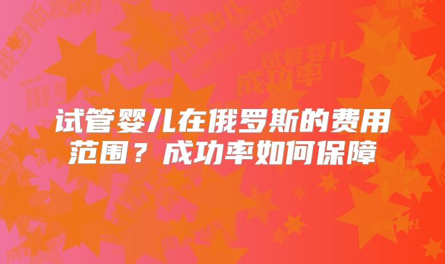 试管婴儿在俄罗斯的费用范围?成功率如何保障