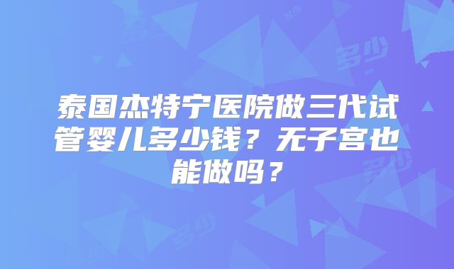 泰国杰特宁医院做三代试管婴儿多少钱?无子宫也能做吗?