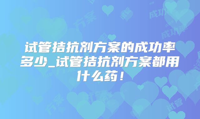 试管拮抗剂方案的成功率多少_试管拮抗剂方案都用什么药!
