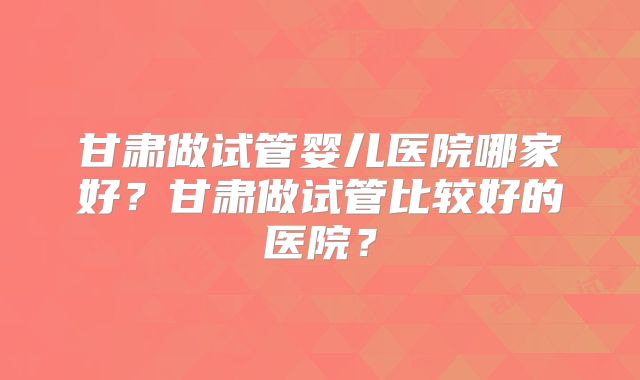 甘肃做试管婴儿医院哪家好?甘肃做试管比较好的医院?