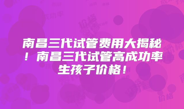 南昌三代试管费用大揭秘!南昌三代试管高成功率生孩子价格!