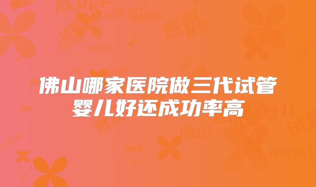 佛山哪家医院做三代试管婴儿好还成功率高