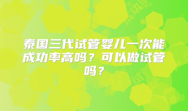泰国三代试管婴儿一次能成功率高吗?可以做试管吗?