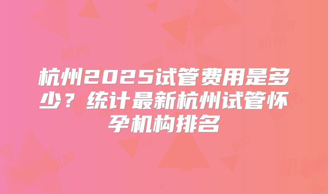 杭州2025试管费用是多少？统计最新杭州试管怀孕机构排名