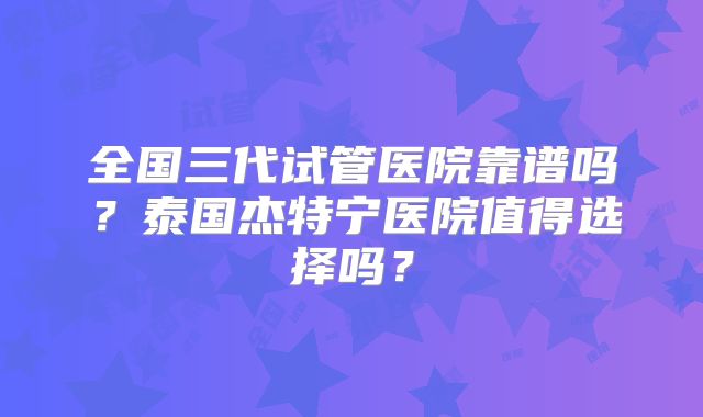 全国三代试管医院靠谱吗?泰国杰特宁医院值得选择吗?