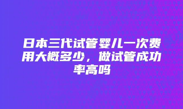 日本三代试管婴儿一次费用大概多少,做试管成功率高吗