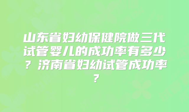 山东省妇幼保健院做三代试管婴儿的成功率有多少?济南省妇幼试管成功率?