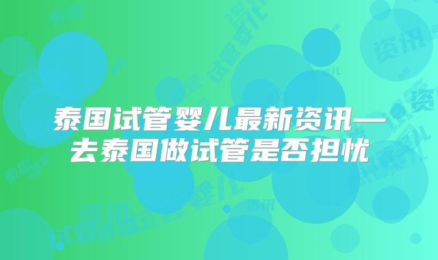 泰国试管婴儿最新资讯—去泰国做试管是否担忧