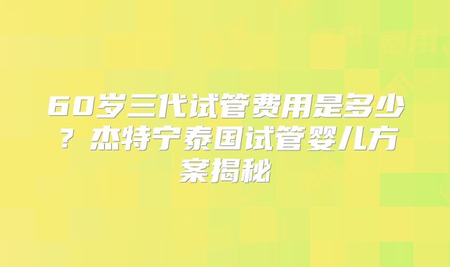 60岁三代试管费用是多少?杰特宁泰国试管婴儿方案揭秘
