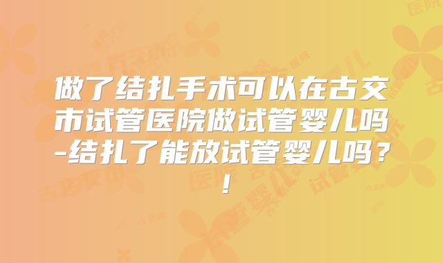 做了结扎手术可以在古交市试管医院做试管婴儿吗-结扎了能放试管婴儿吗?!