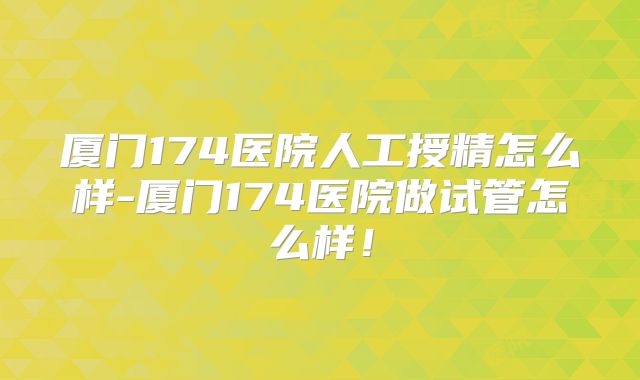 厦门174医院人工授精怎么样-厦门174医院做试管怎么样!