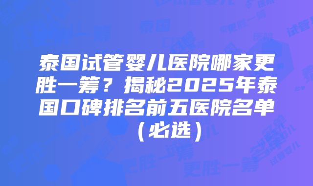 泰国试管婴儿医院哪家更胜一筹?揭秘2025年泰国口碑排名前五医院名单(必选)