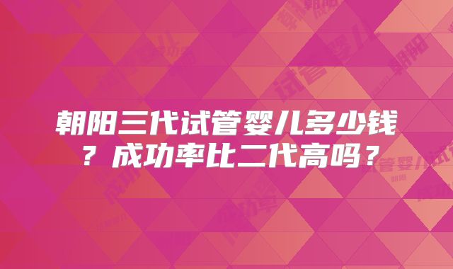朝阳三代试管婴儿多少钱?成功率比二代高吗?