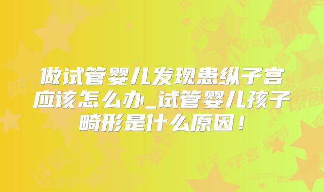 做试管婴儿发现患纵子宫应该怎么办_试管婴儿孩子畸形是什么原因!