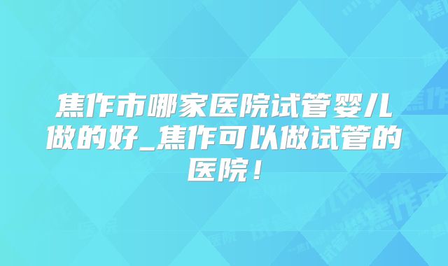 焦作市哪家医院试管婴儿做的好_焦作可以做试管的医院!