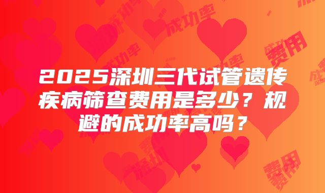 2025深圳三代试管遗传疾病筛查费用是多少？规避的成功率高吗？