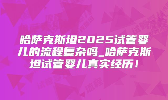 哈萨克斯坦2025试管婴儿的流程复杂吗_哈萨克斯坦试管婴儿真实经历！