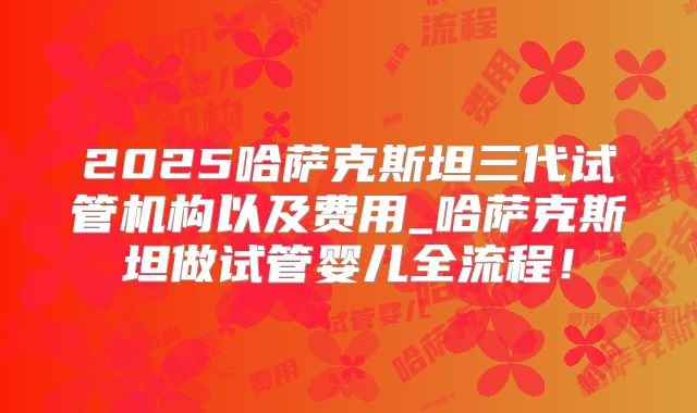 2025哈萨克斯坦三代试管机构以及费用_哈萨克斯坦做试管婴儿全流程！