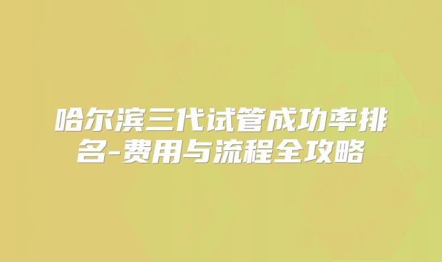 哈尔滨三代试管成功率排名-费用与流程全攻略
