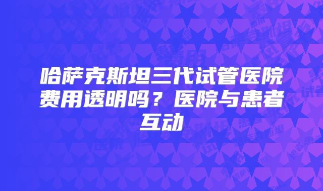 哈萨克斯坦三代试管医院费用透明吗？医院与患者互动