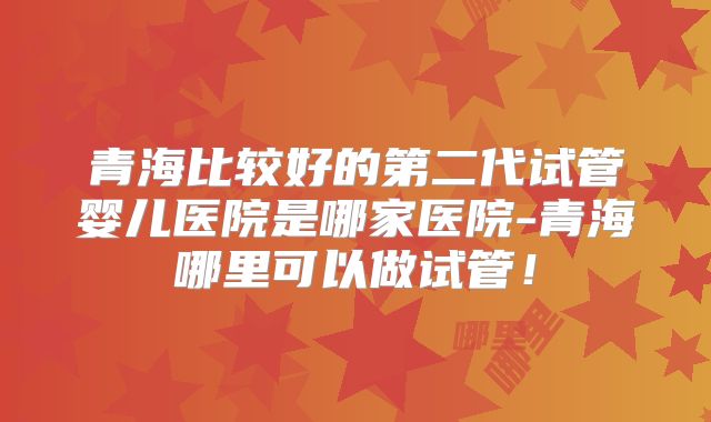 青海比较好的第二代试管婴儿医院是哪家医院-青海哪里可以做试管！