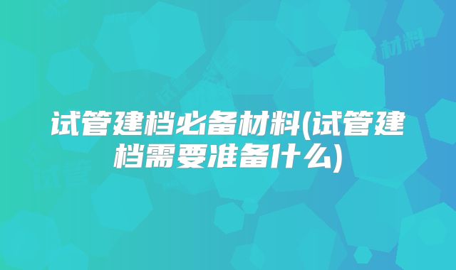试管建档必备材料(试管建档需要准备什么)