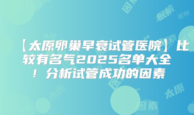【太原卵巢早衰试管医院】比较有名气2025名单大全!分析试管成功的因素
