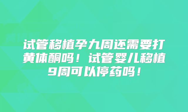 试管移植孕九周还需要打黄体酮吗!试管婴儿移植9周可以停药吗!