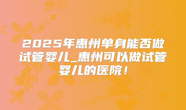 2025年惠州单身能否做试管婴儿_惠州可以做试管婴儿的医院!