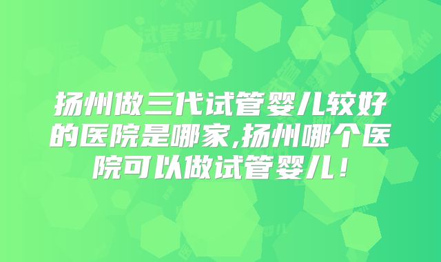 扬州做三代试管婴儿较好的医院是哪家,扬州哪个医院可以做试管婴儿!