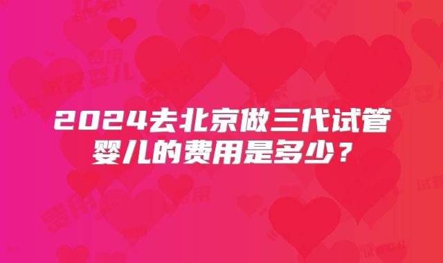 2024去北京做三代试管婴儿的费用是多少?